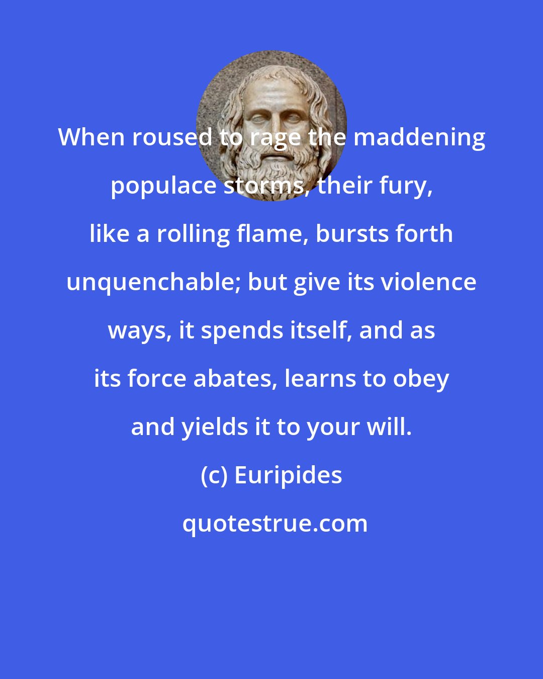 Euripides: When roused to rage the maddening populace storms, their fury, like a rolling flame, bursts forth unquenchable; but give its violence ways, it spends itself, and as its force abates, learns to obey and yields it to your will.