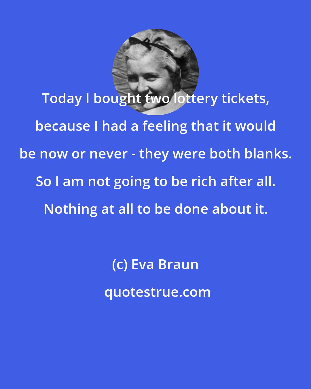Eva Braun: Today I bought two lottery tickets, because I had a feeling that it would be now or never - they were both blanks. So I am not going to be rich after all. Nothing at all to be done about it.