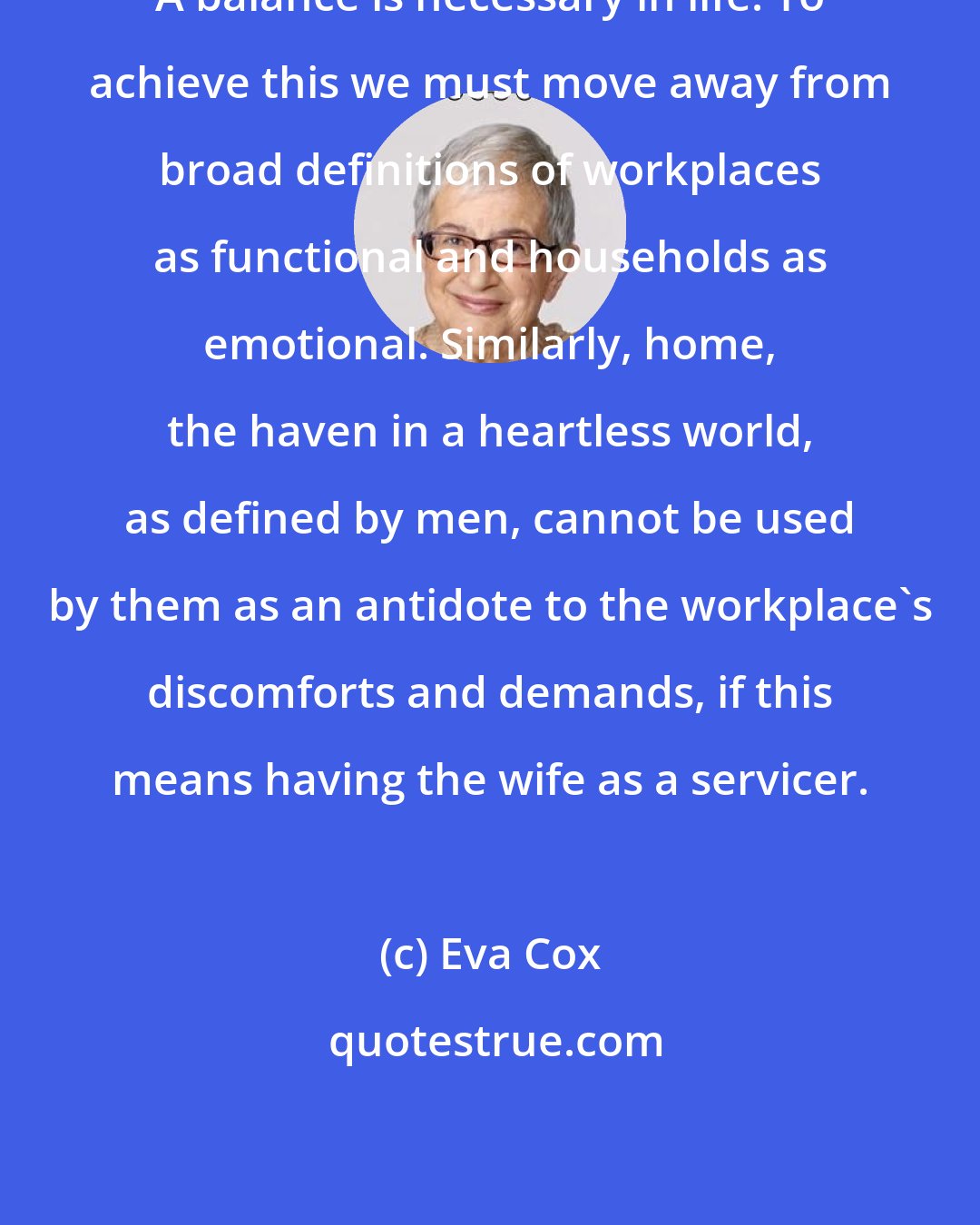 Eva Cox: A balance is necessary in life. To achieve this we must move away from broad definitions of workplaces as functional and households as emotional. Similarly, home, the haven in a heartless world, as defined by men, cannot be used by them as an antidote to the workplace's discomforts and demands, if this means having the wife as a servicer.