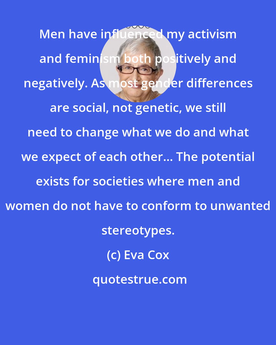 Eva Cox: Men have influenced my activism and feminism both positively and negatively. As most gender differences are social, not genetic, we still need to change what we do and what we expect of each other... The potential exists for societies where men and women do not have to conform to unwanted stereotypes.
