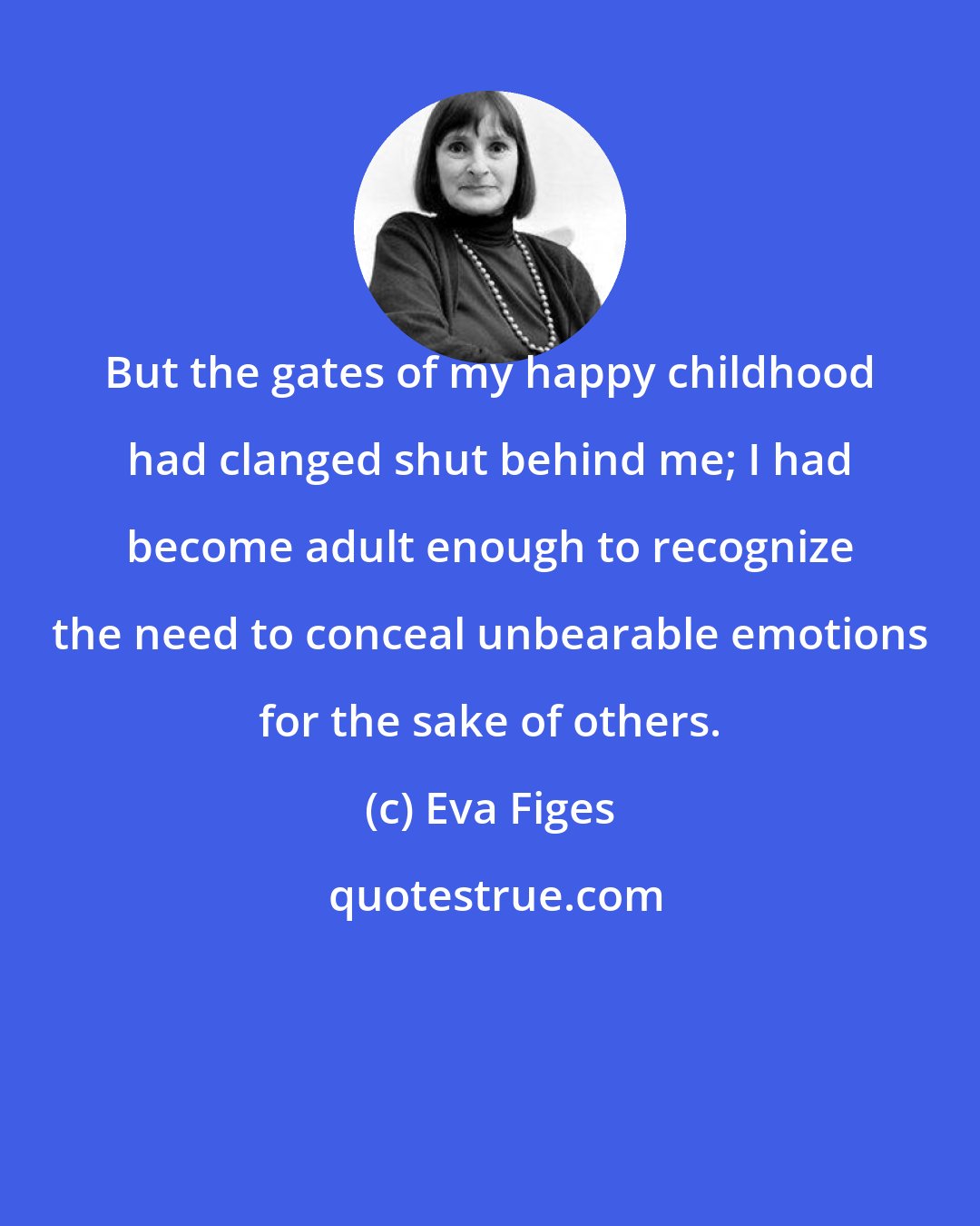 Eva Figes: But the gates of my happy childhood had clanged shut behind me; I had become adult enough to recognize the need to conceal unbearable emotions for the sake of others.