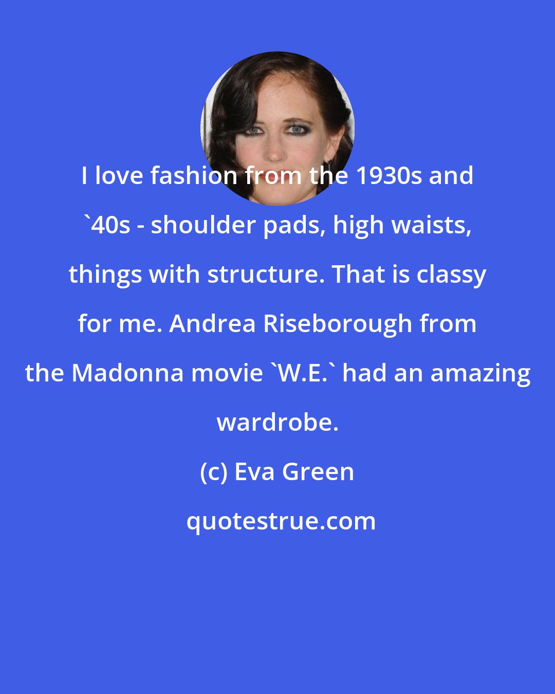 Eva Green: I love fashion from the 1930s and '40s - shoulder pads, high waists, things with structure. That is classy for me. Andrea Riseborough from the Madonna movie 'W.E.' had an amazing wardrobe.