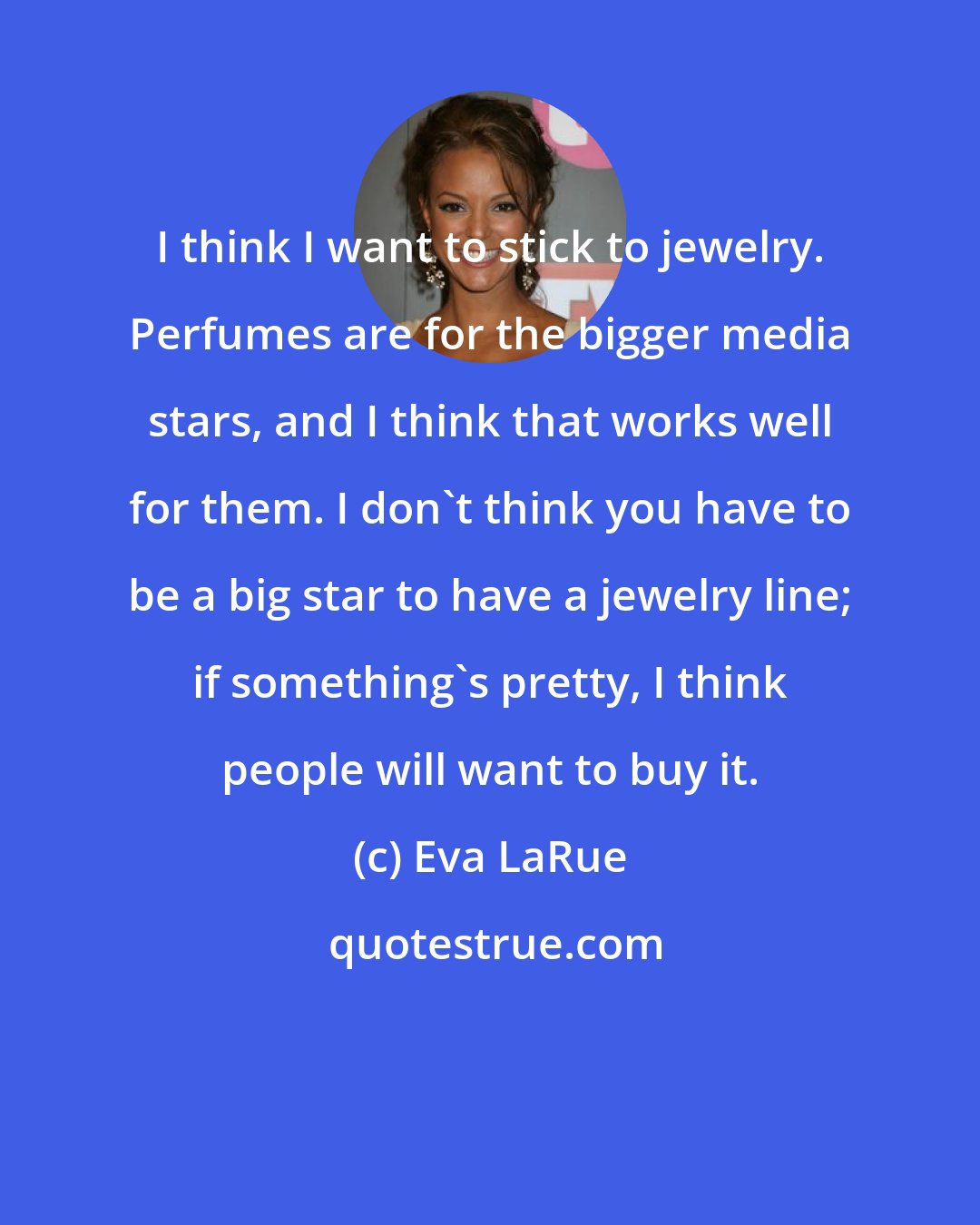 Eva LaRue: I think I want to stick to jewelry. Perfumes are for the bigger media stars, and I think that works well for them. I don't think you have to be a big star to have a jewelry line; if something's pretty, I think people will want to buy it.