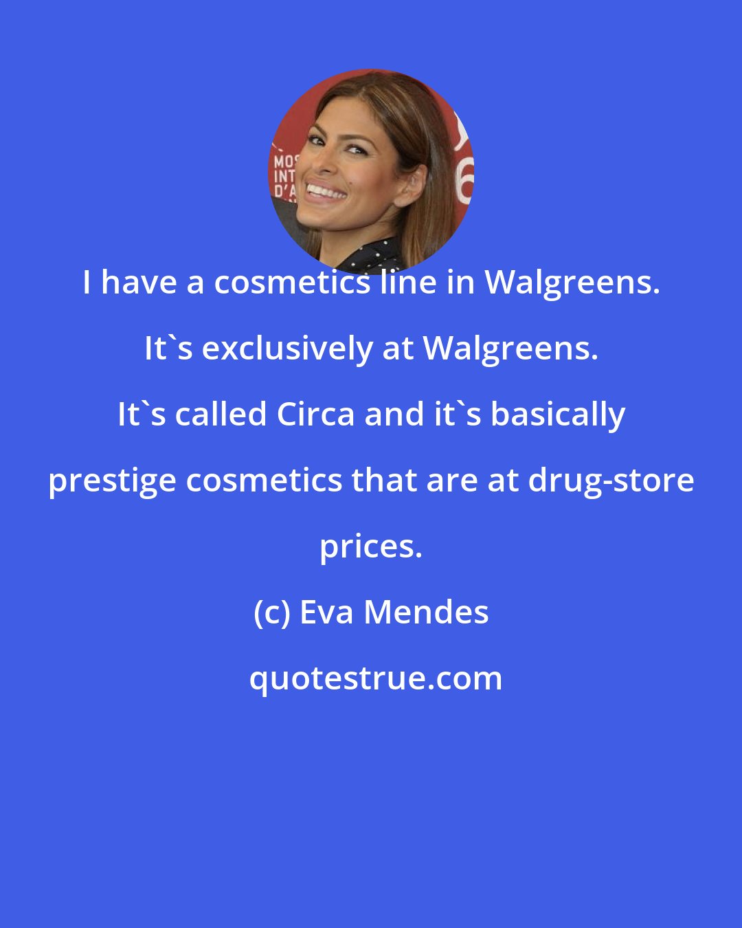 Eva Mendes: I have a cosmetics line in Walgreens. It's exclusively at Walgreens. It's called Circa and it's basically prestige cosmetics that are at drug-store prices.