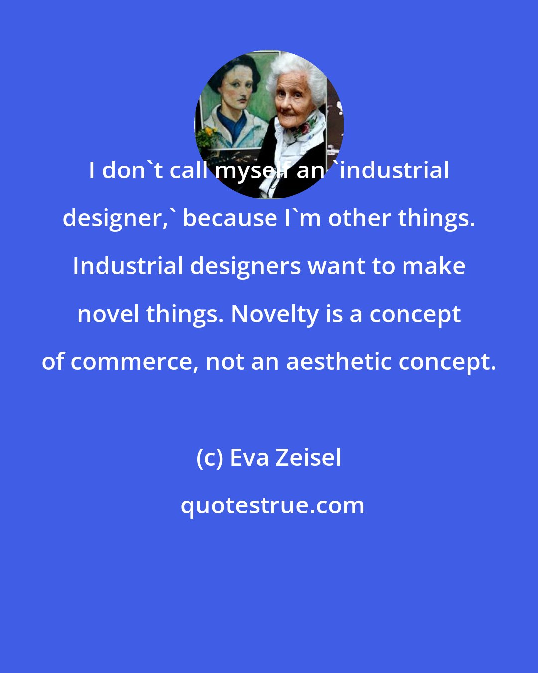 Eva Zeisel: I don't call myself an 'industrial designer,' because I'm other things. Industrial designers want to make novel things. Novelty is a concept of commerce, not an aesthetic concept.
