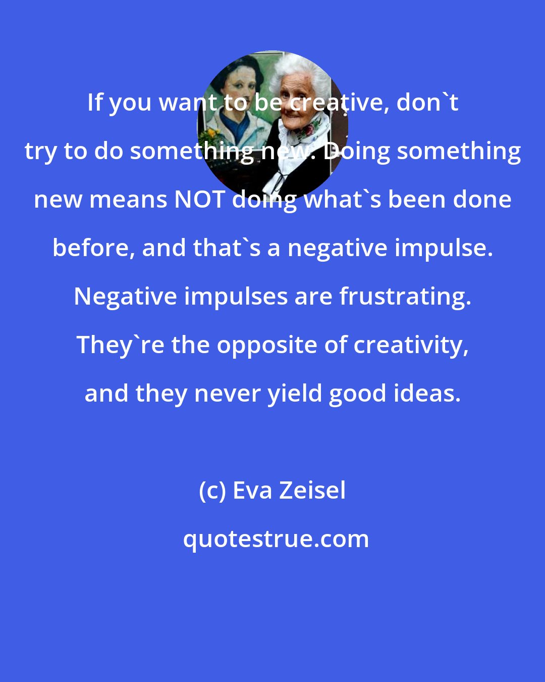 Eva Zeisel: If you want to be creative, don't try to do something new. Doing something new means NOT doing what's been done before, and that's a negative impulse. Negative impulses are frustrating. They're the opposite of creativity, and they never yield good ideas.