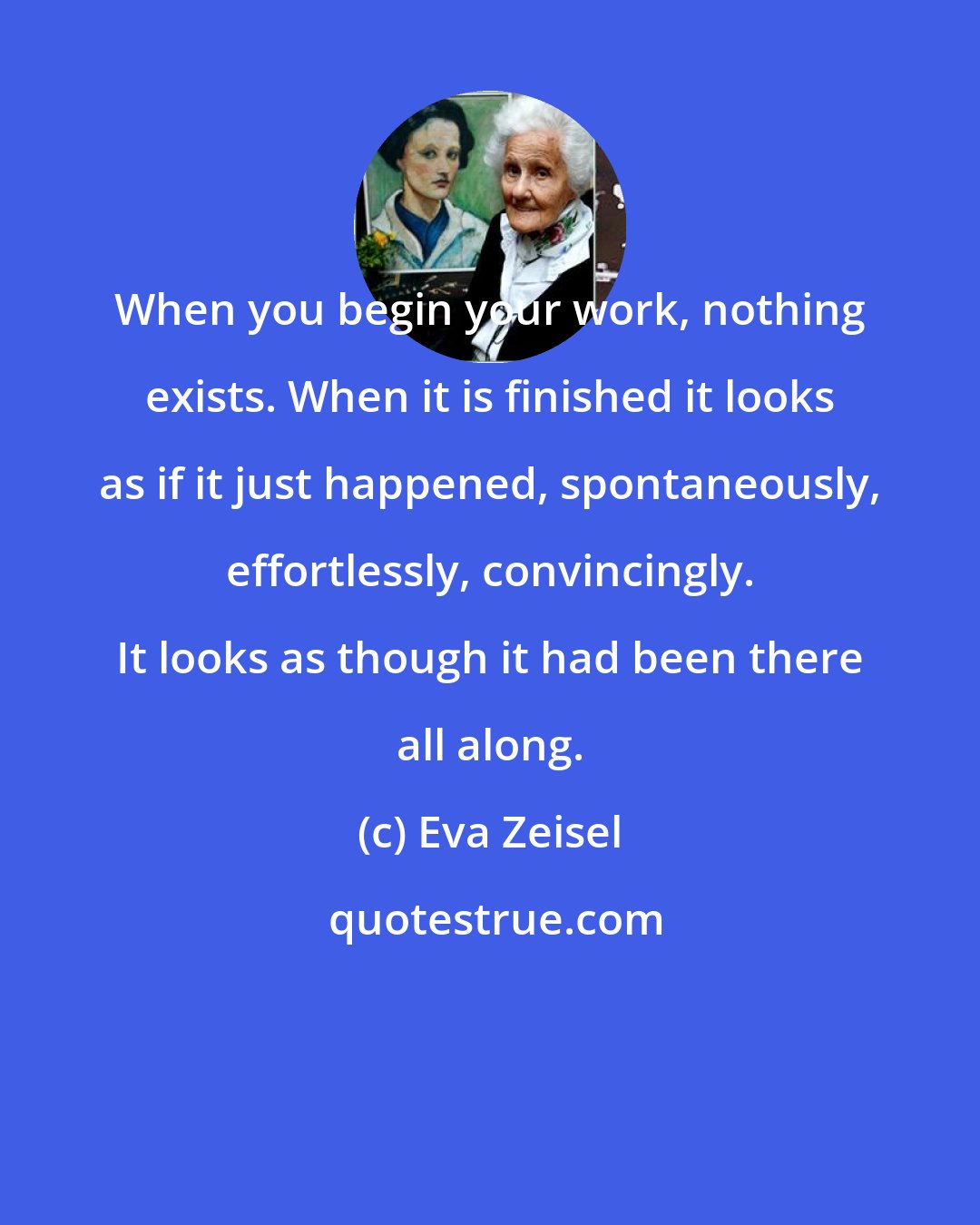 Eva Zeisel: When you begin your work, nothing exists. When it is finished it looks as if it just happened, spontaneously, effortlessly, convincingly. It looks as though it had been there all along.