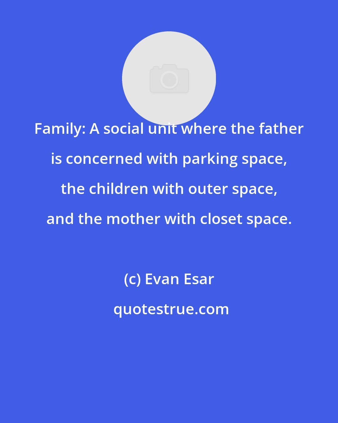 Evan Esar: Family: A social unit where the father is concerned with parking space, the children with outer space, and the mother with closet space.