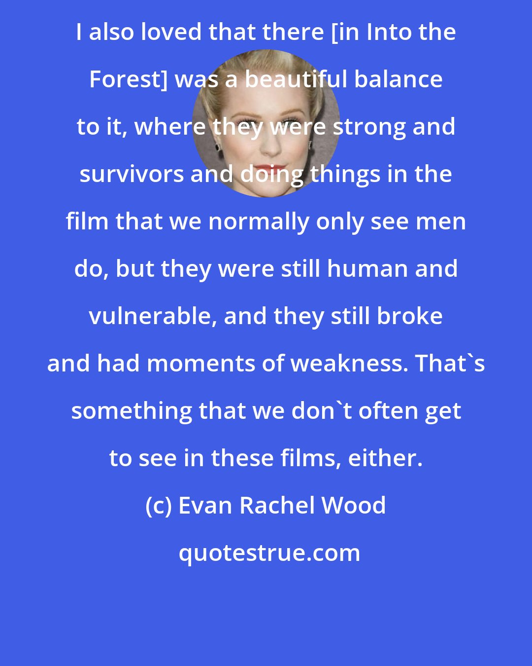 Evan Rachel Wood: I also loved that there [in Into the Forest] was a beautiful balance to it, where they were strong and survivors and doing things in the film that we normally only see men do, but they were still human and vulnerable, and they still broke and had moments of weakness. That's something that we don't often get to see in these films, either.