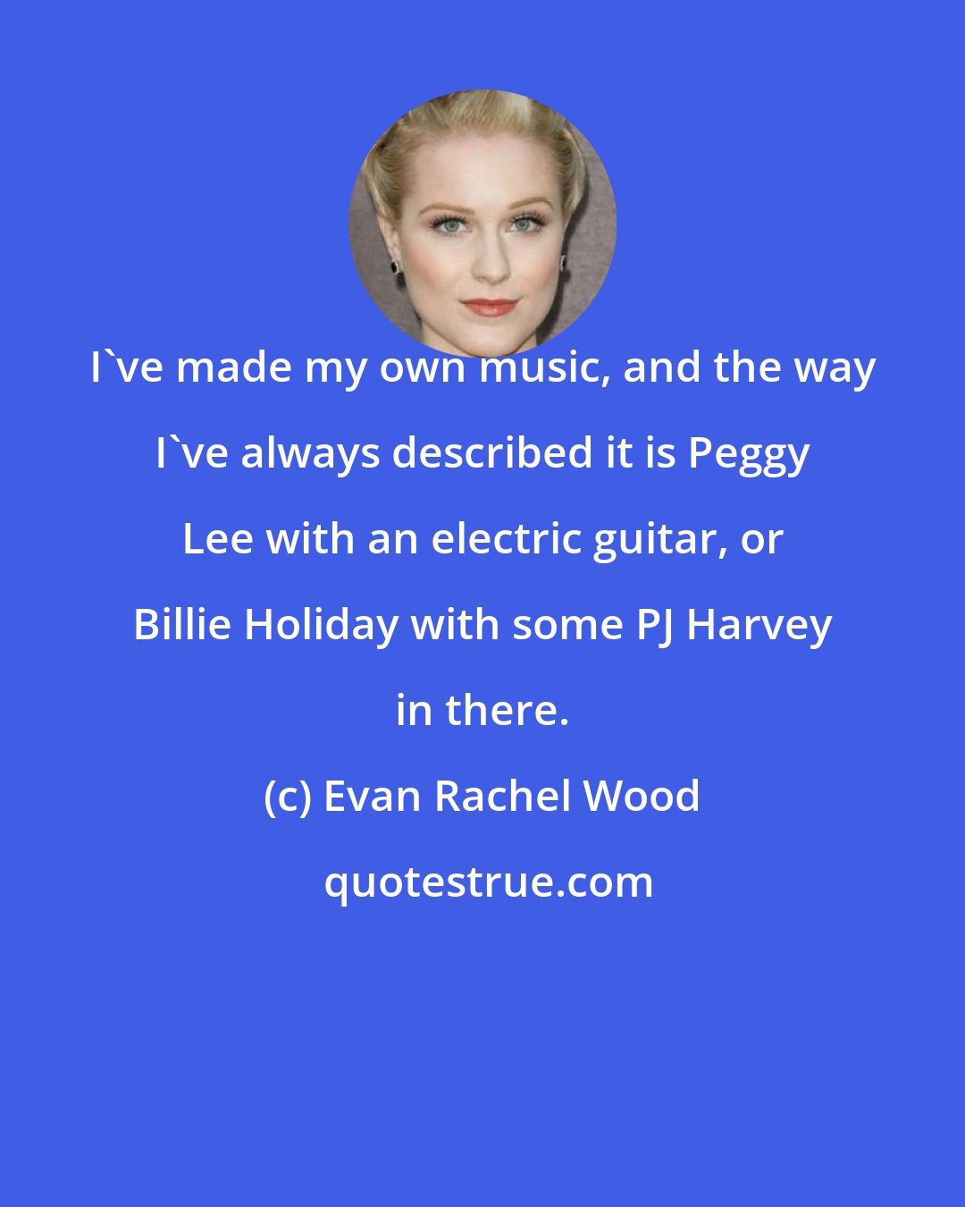 Evan Rachel Wood: I've made my own music, and the way I've always described it is Peggy Lee with an electric guitar, or Billie Holiday with some PJ Harvey in there.