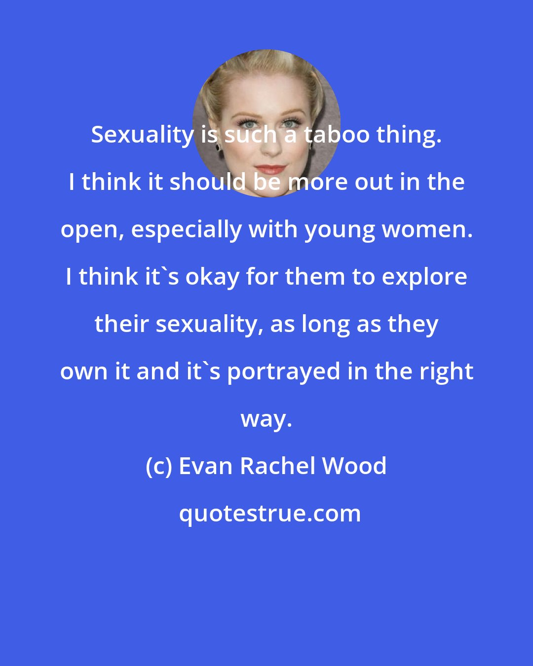 Evan Rachel Wood: Sexuality is such a taboo thing. I think it should be more out in the open, especially with young women. I think it's okay for them to explore their sexuality, as long as they own it and it's portrayed in the right way.
