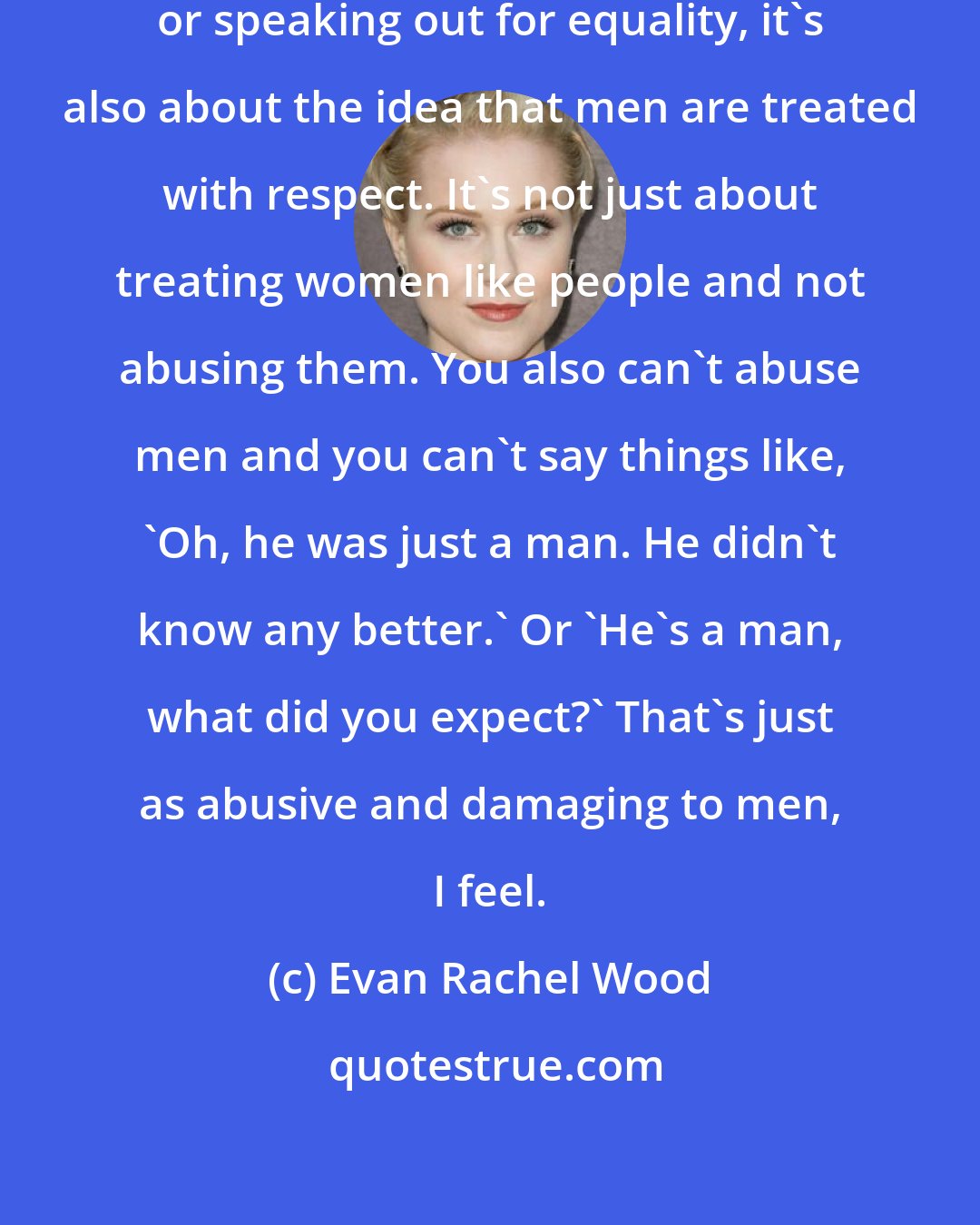 Evan Rachel Wood: Whenever I talk about being a feminist or speaking out for equality, it's also about the idea that men are treated with respect. It's not just about treating women like people and not abusing them. You also can't abuse men and you can't say things like, 'Oh, he was just a man. He didn't know any better.' Or 'He's a man, what did you expect?' That's just as abusive and damaging to men, I feel.