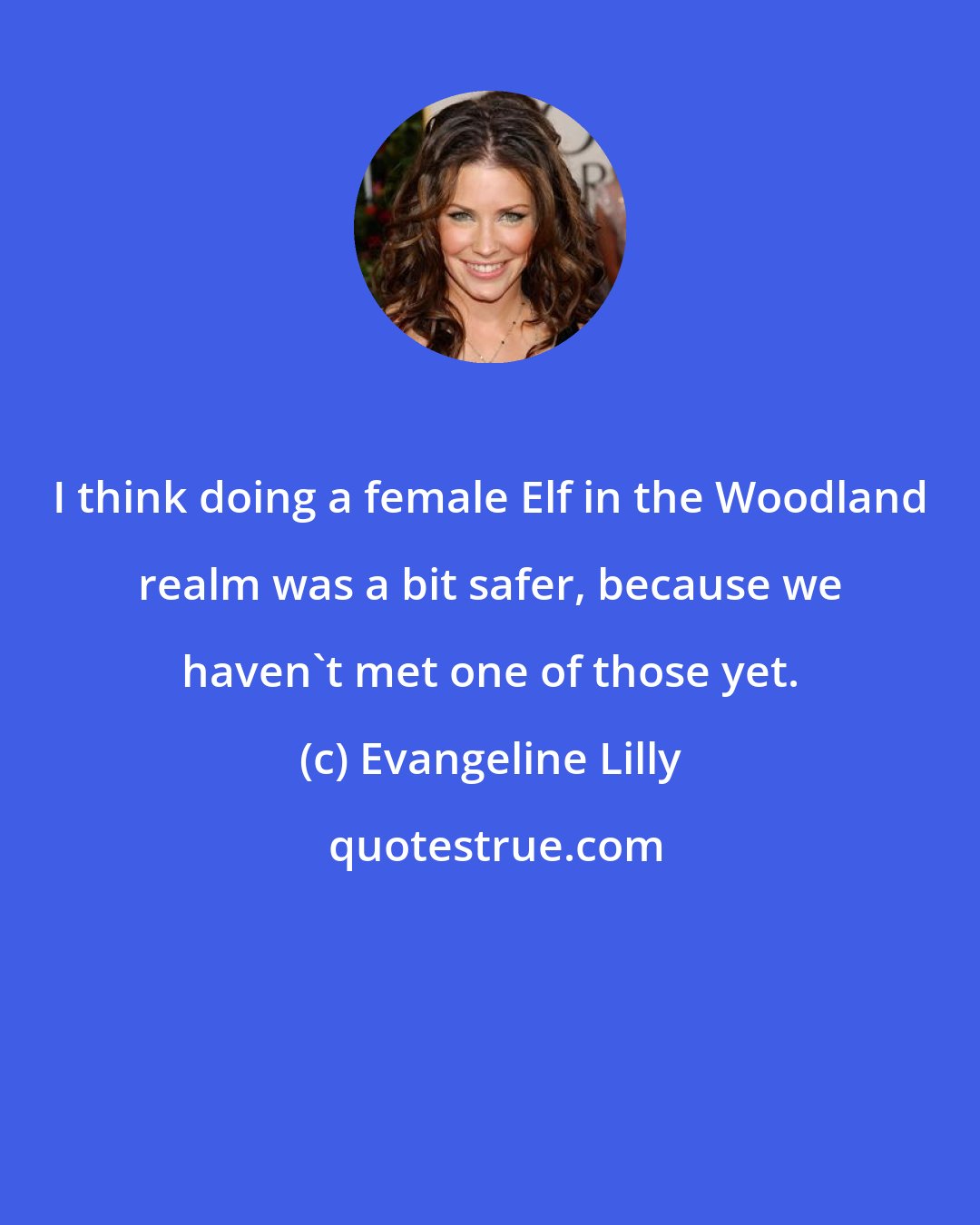 Evangeline Lilly: I think doing a female Elf in the Woodland realm was a bit safer, because we haven't met one of those yet.