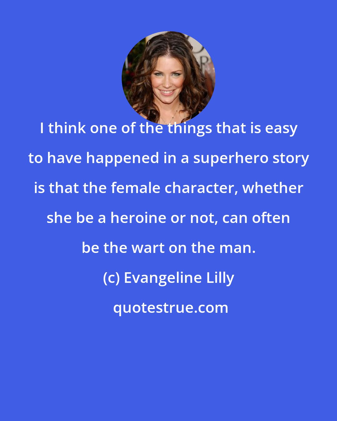 Evangeline Lilly: I think one of the things that is easy to have happened in a superhero story is that the female character, whether she be a heroine or not, can often be the wart on the man.