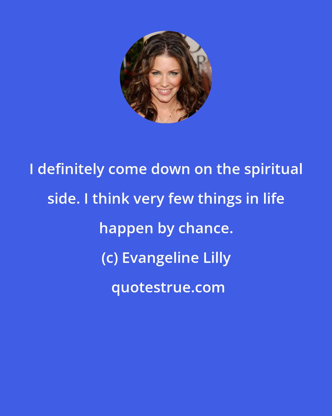 Evangeline Lilly: I definitely come down on the spiritual side. I think very few things in life happen by chance.