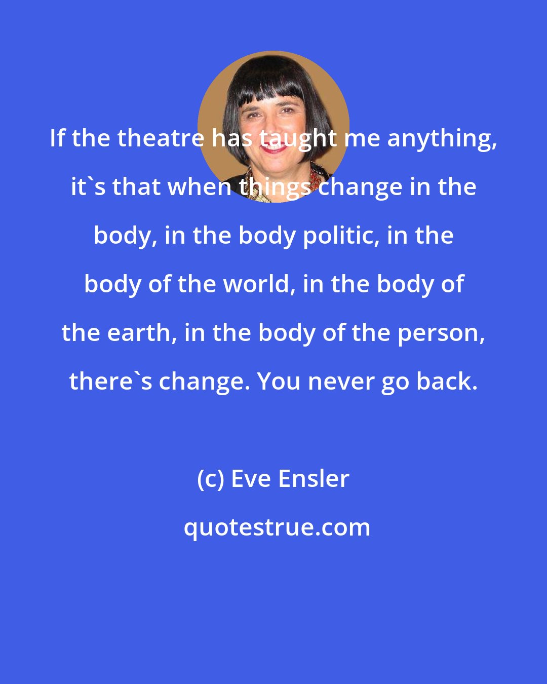 Eve Ensler: If the theatre has taught me anything, it's that when things change in the body, in the body politic, in the body of the world, in the body of the earth, in the body of the person, there's change. You never go back.