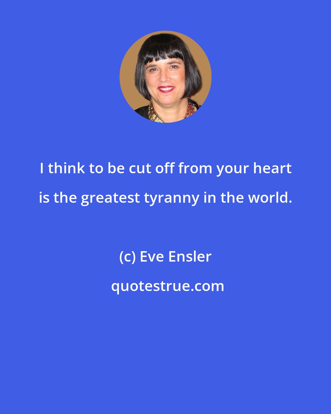 Eve Ensler: I think to be cut off from your heart is the greatest tyranny in the world.