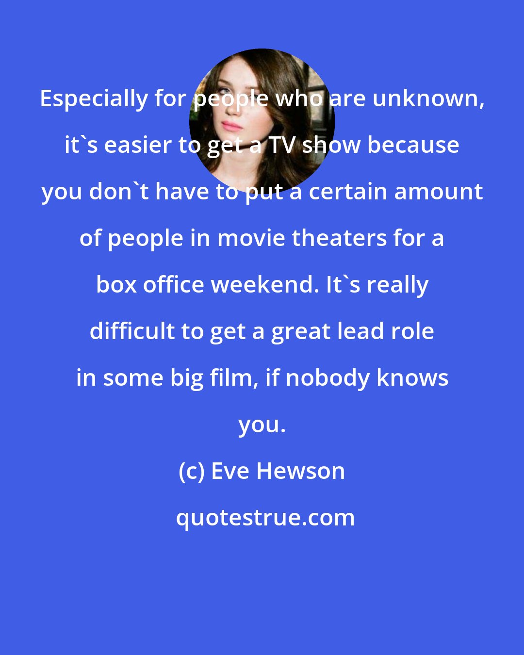 Eve Hewson: Especially for people who are unknown, it's easier to get a TV show because you don't have to put a certain amount of people in movie theaters for a box office weekend. It's really difficult to get a great lead role in some big film, if nobody knows you.