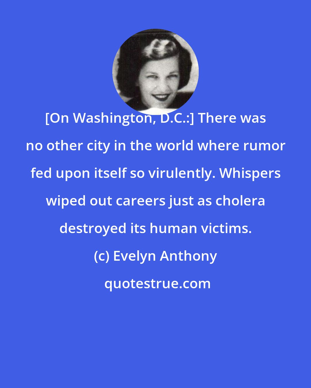 Evelyn Anthony: [On Washington, D.C.:] There was no other city in the world where rumor fed upon itself so virulently. Whispers wiped out careers just as cholera destroyed its human victims.