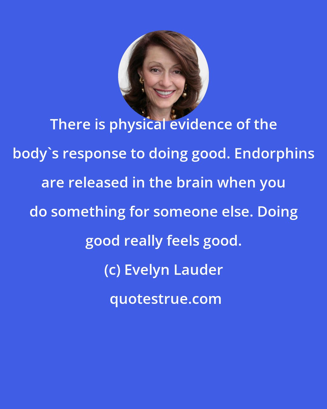 Evelyn Lauder: There is physical evidence of the body's response to doing good. Endorphins are released in the brain when you do something for someone else. Doing good really feels good.
