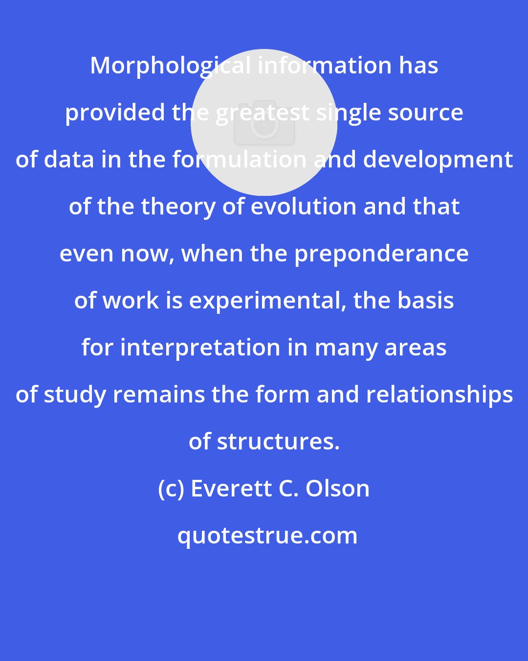 Everett C. Olson: Morphological information has provided the greatest single source of data in the formulation and development of the theory of evolution and that even now, when the preponderance of work is experimental, the basis for interpretation in many areas of study remains the form and relationships of structures.