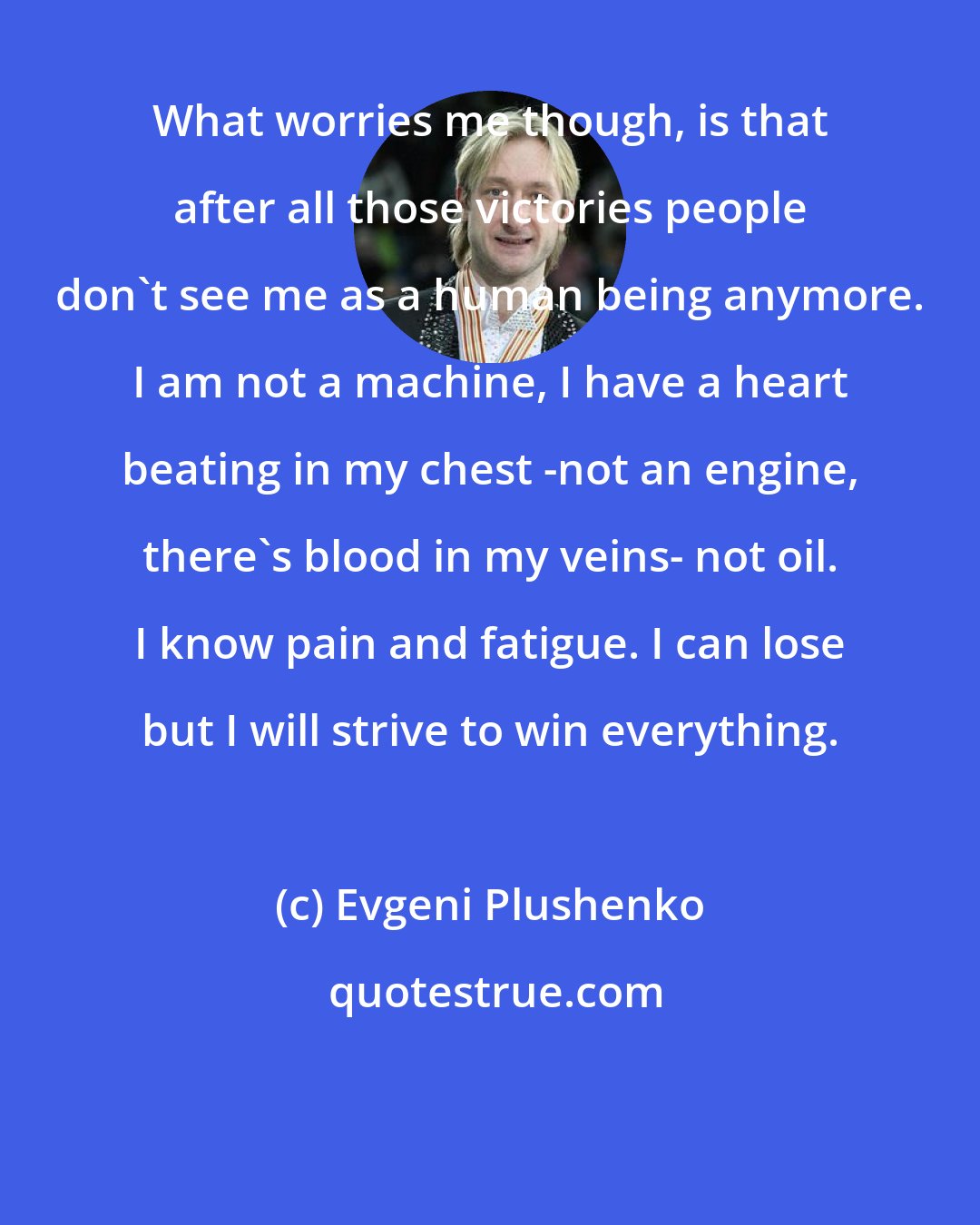 Evgeni Plushenko: What worries me though, is that after all those victories people don't see me as a human being anymore. I am not a machine, I have a heart beating in my chest -not an engine, there's blood in my veins- not oil. I know pain and fatigue. I can lose but I will strive to win everything.