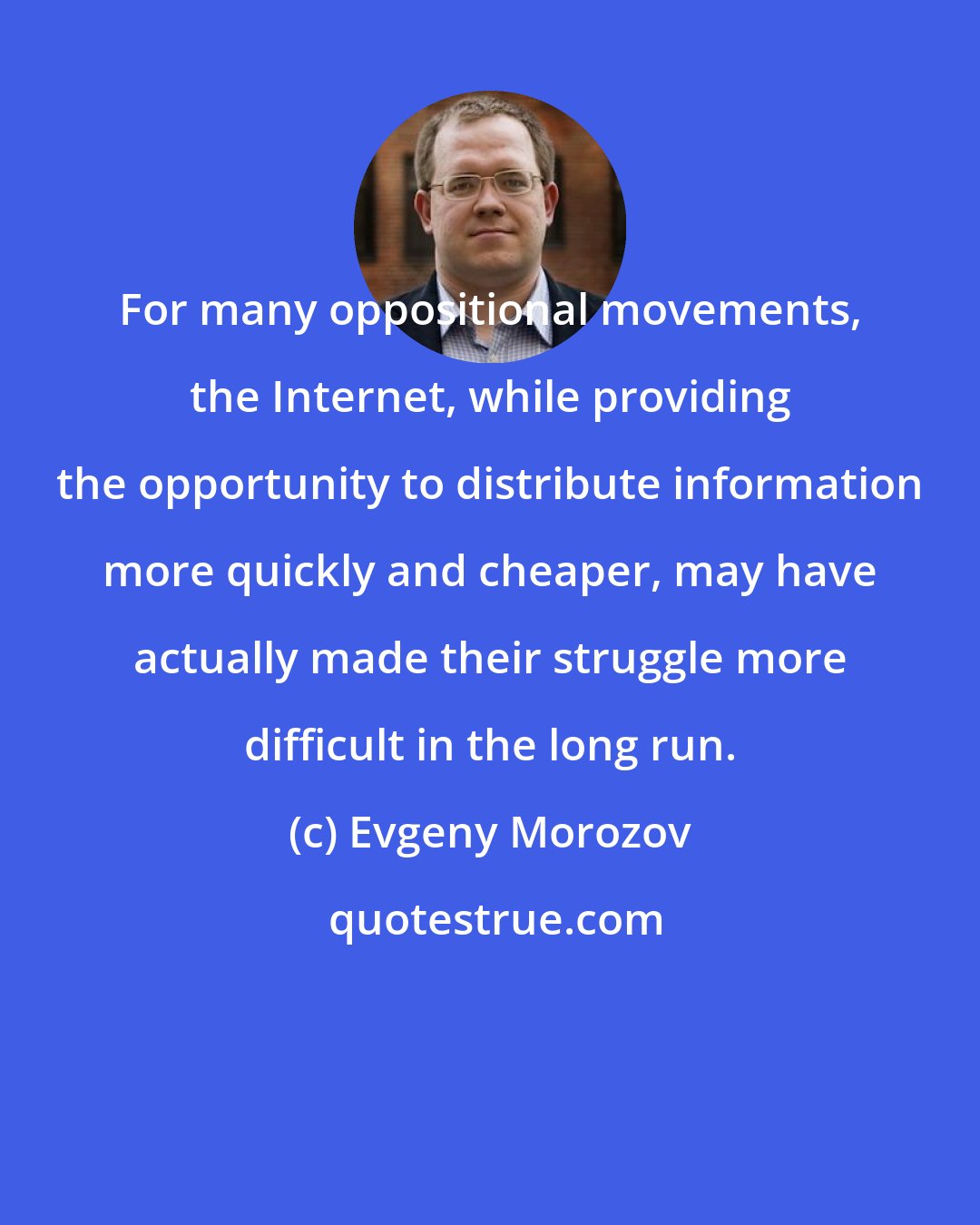 Evgeny Morozov: For many oppositional movements, the Internet, while providing the opportunity to distribute information more quickly and cheaper, may have actually made their struggle more difficult in the long run.