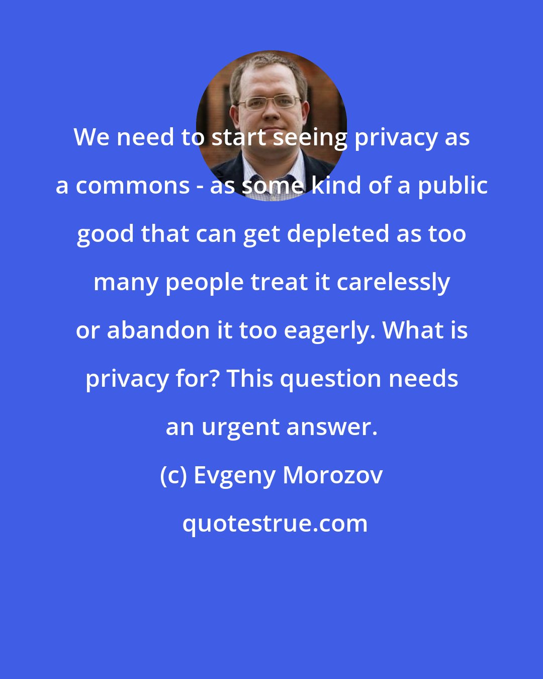 Evgeny Morozov: We need to start seeing privacy as a commons - as some kind of a public good that can get depleted as too many people treat it carelessly or abandon it too eagerly. What is privacy for? This question needs an urgent answer.