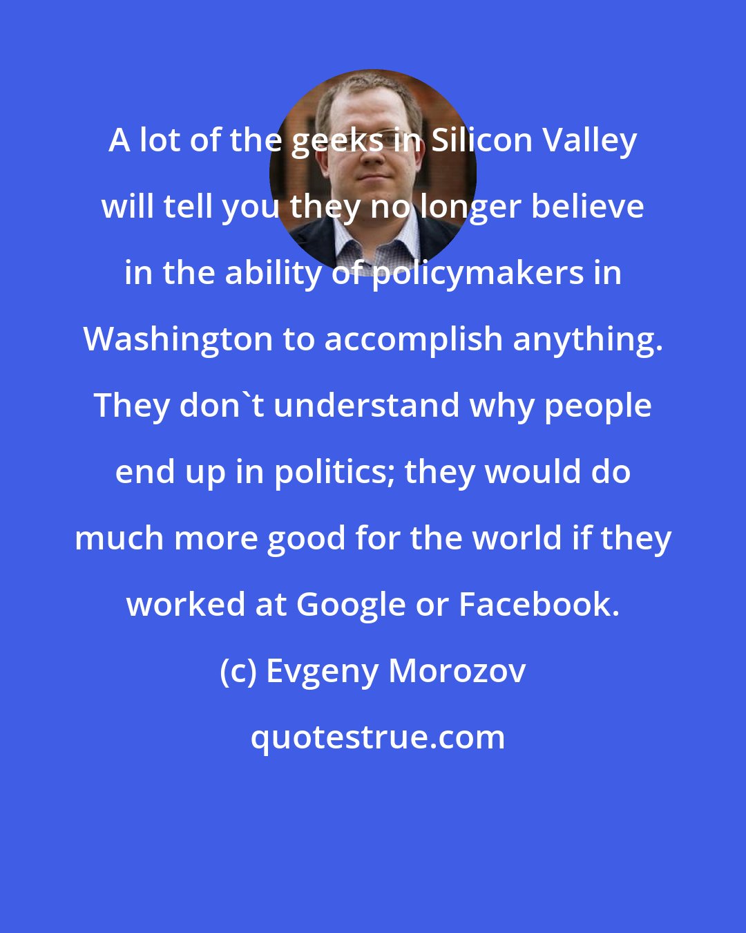 Evgeny Morozov: A lot of the geeks in Silicon Valley will tell you they no longer believe in the ability of policymakers in Washington to accomplish anything. They don't understand why people end up in politics; they would do much more good for the world if they worked at Google or Facebook.