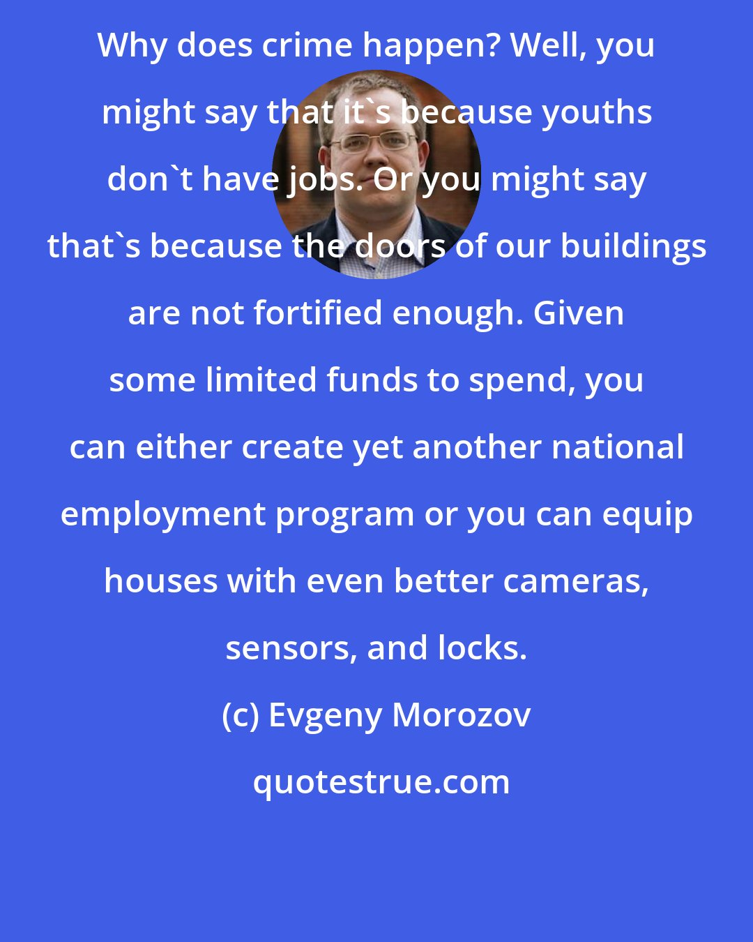 Evgeny Morozov: Why does crime happen? Well, you might say that it's because youths don't have jobs. Or you might say that's because the doors of our buildings are not fortified enough. Given some limited funds to spend, you can either create yet another national employment program or you can equip houses with even better cameras, sensors, and locks.