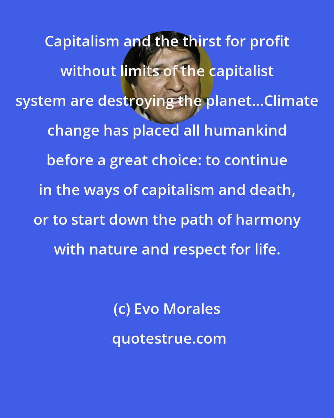 Evo Morales: Capitalism and the thirst for profit without limits of the capitalist system are destroying the planet...Climate change has placed all humankind before a great choice: to continue in the ways of capitalism and death, or to start down the path of harmony with nature and respect for life.