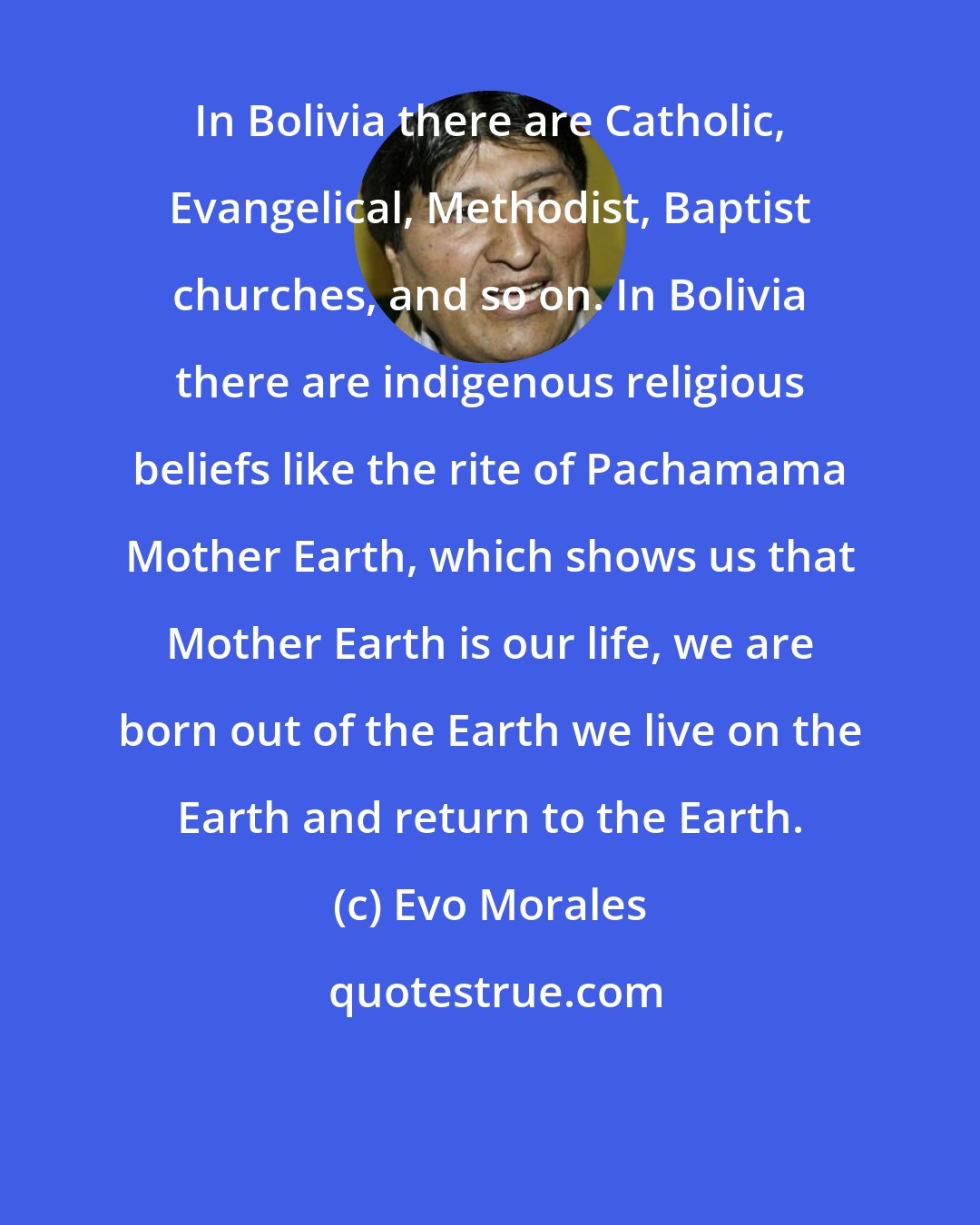 Evo Morales: In Bolivia there are Catholic, Evangelical, Methodist, Baptist churches, and so on. In Bolivia there are indigenous religious beliefs like the rite of Pachamama Mother Earth, which shows us that Mother Earth is our life, we are born out of the Earth we live on the Earth and return to the Earth.