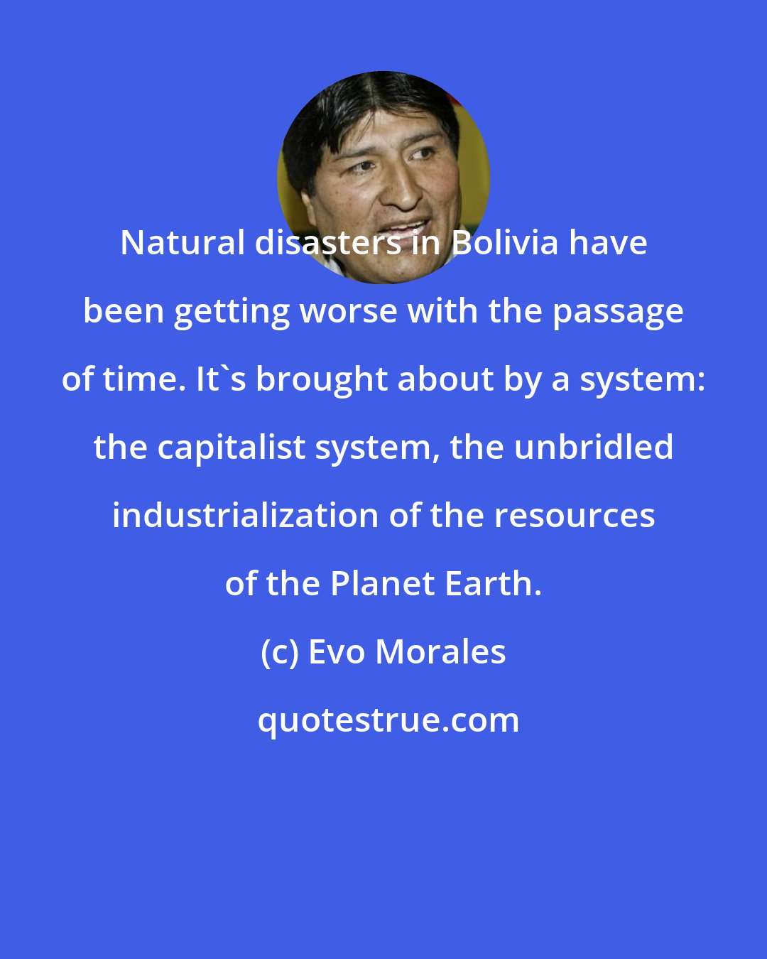 Evo Morales: Natural disasters in Bolivia have been getting worse with the passage of time. It's brought about by a system: the capitalist system, the unbridled industrialization of the resources of the Planet Earth.