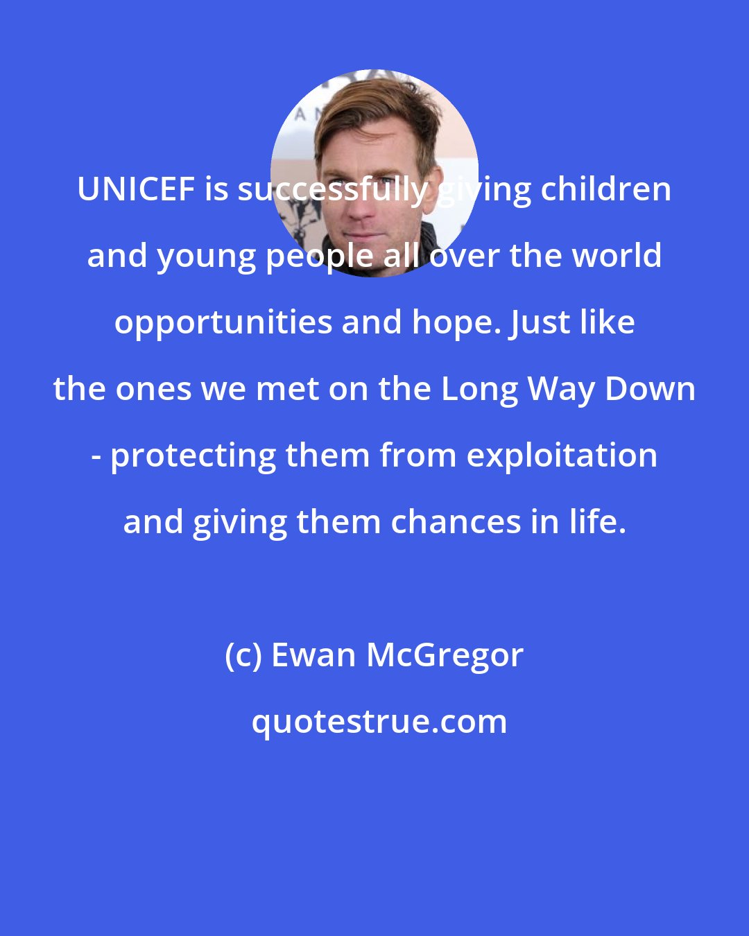 Ewan McGregor: UNICEF is successfully giving children and young people all over the world opportunities and hope. Just like the ones we met on the Long Way Down - protecting them from exploitation and giving them chances in life.