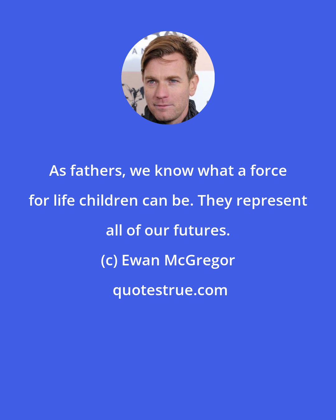 Ewan McGregor: As fathers, we know what a force for life children can be. They represent all of our futures.