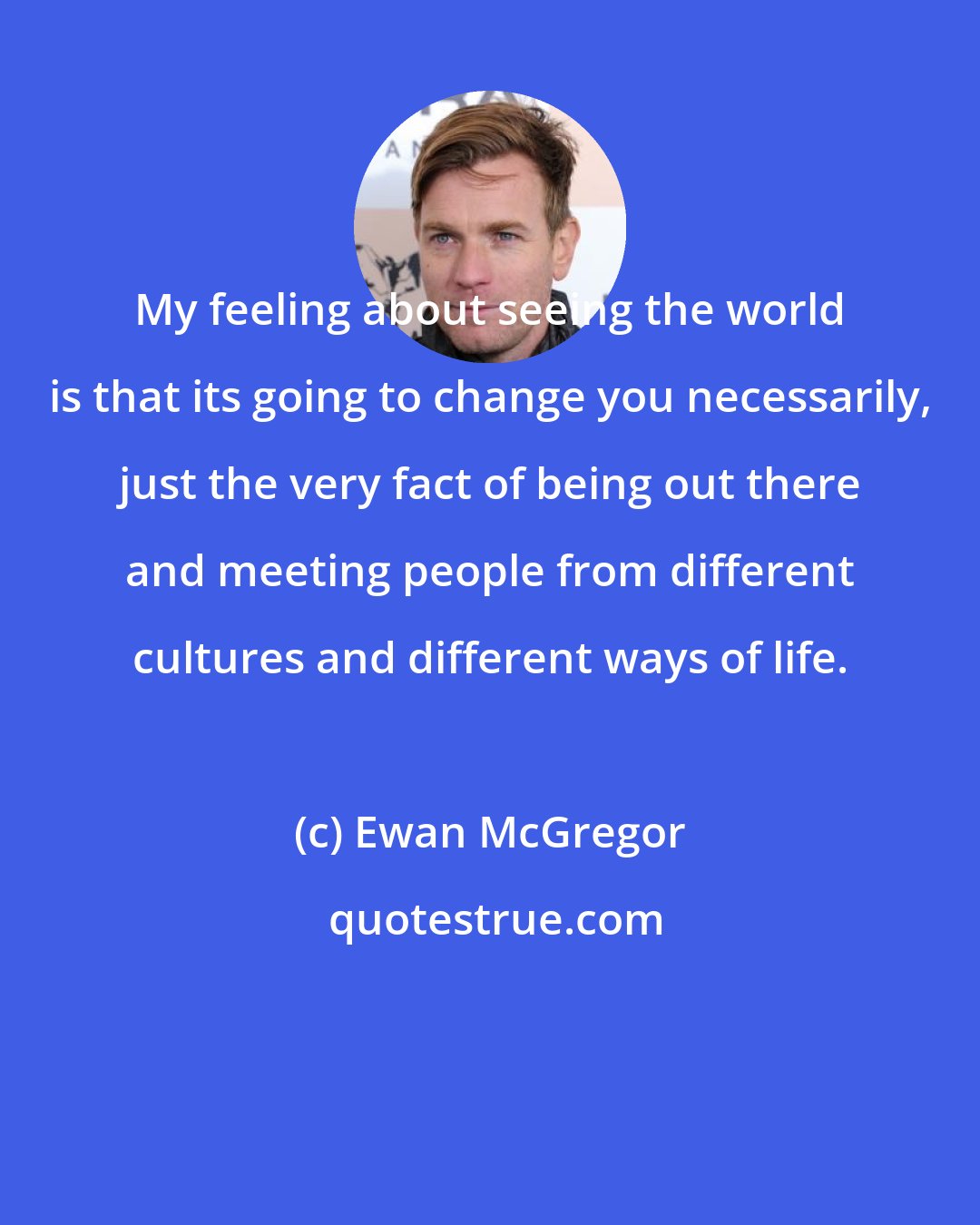 Ewan McGregor: My feeling about seeing the world is that its going to change you necessarily, just the very fact of being out there and meeting people from different cultures and different ways of life.