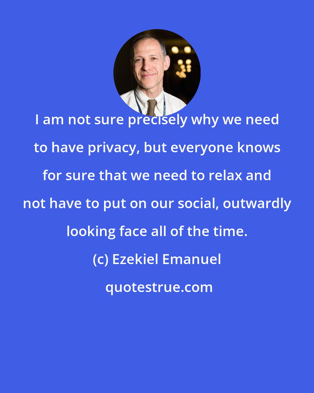 Ezekiel Emanuel: I am not sure precisely why we need to have privacy, but everyone knows for sure that we need to relax and not have to put on our social, outwardly looking face all of the time.