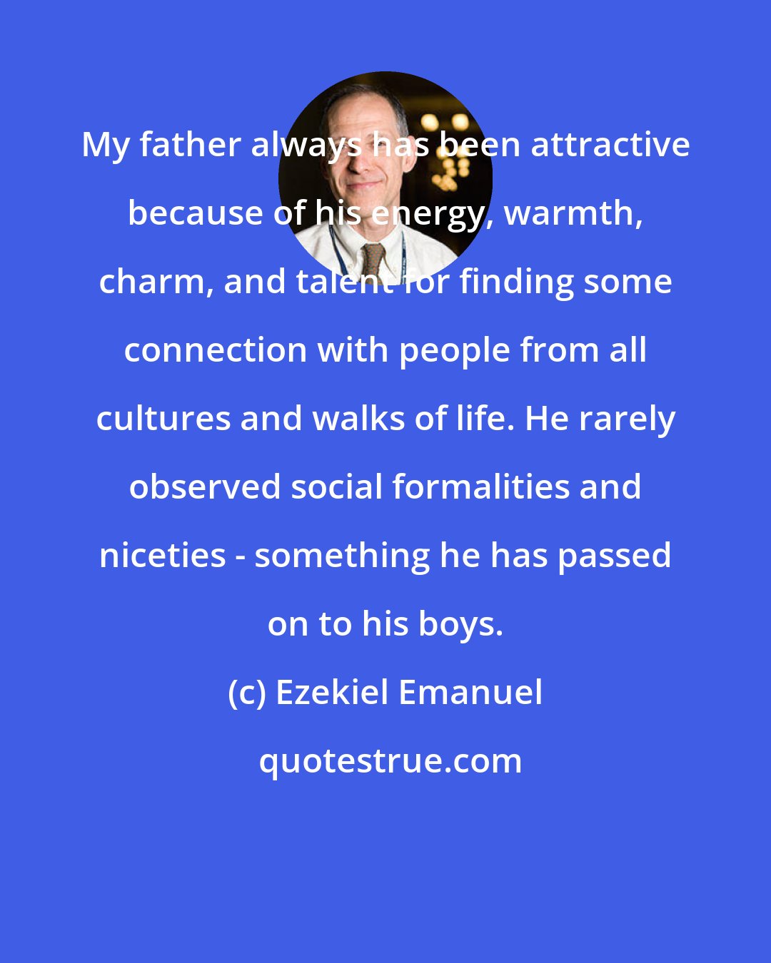 Ezekiel Emanuel: My father always has been attractive because of his energy, warmth, charm, and talent for finding some connection with people from all cultures and walks of life. He rarely observed social formalities and niceties - something he has passed on to his boys.