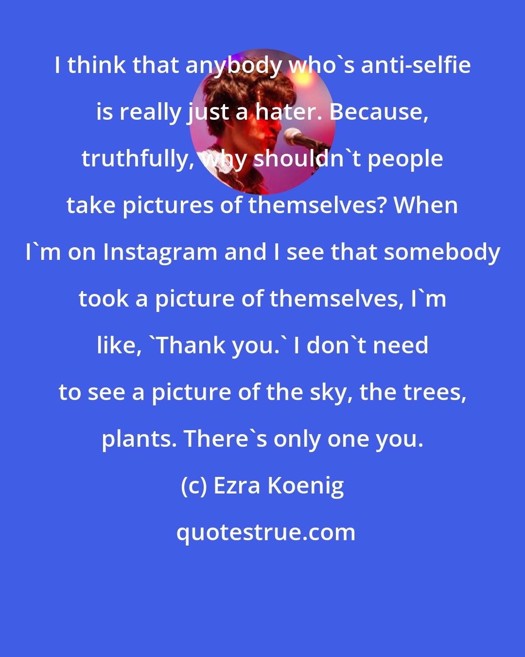 Ezra Koenig: I think that anybody who's anti-selfie is really just a hater. Because, truthfully, why shouldn't people take pictures of themselves? When I'm on Instagram and I see that somebody took a picture of themselves, I'm like, 'Thank you.' I don't need to see a picture of the sky, the trees, plants. There's only one you.