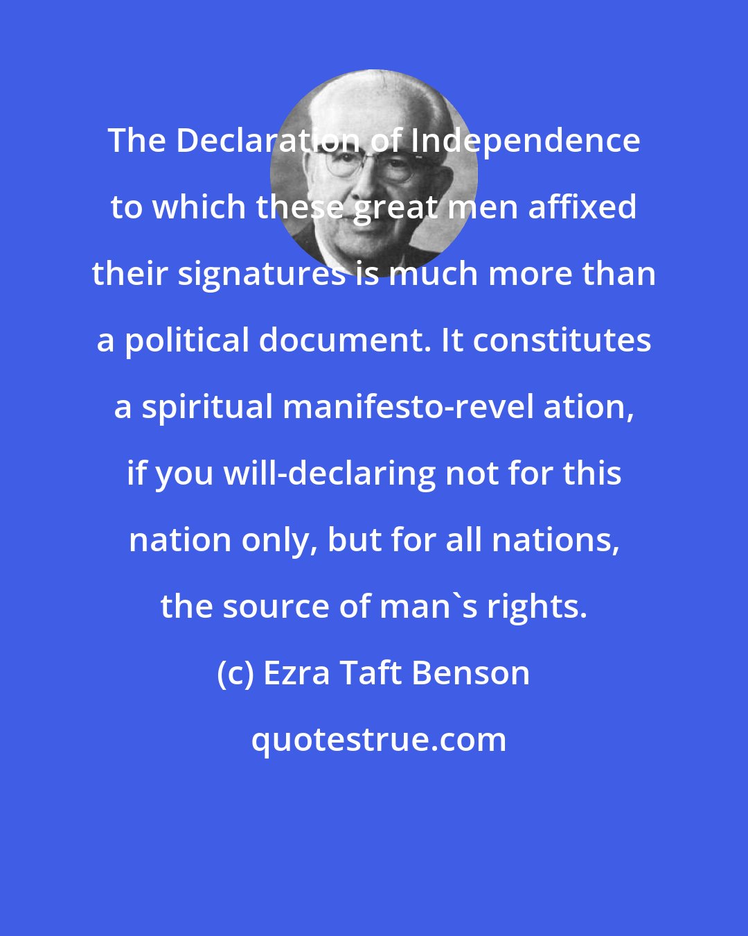 Ezra Taft Benson: The Declaration of Independence to which these great men affixed their signatures is much more than a political document. It constitutes a spiritual manifesto-revel ation, if you will-declaring not for this nation only, but for all nations, the source of man's rights.