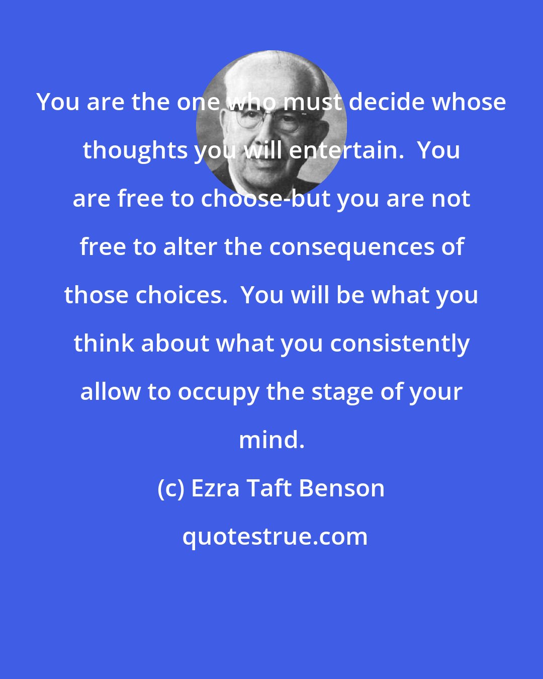 Ezra Taft Benson: You are the one who must decide whose thoughts you will entertain.  You are free to choose-but you are not free to alter the consequences of those choices.  You will be what you think about what you consistently allow to occupy the stage of your mind.