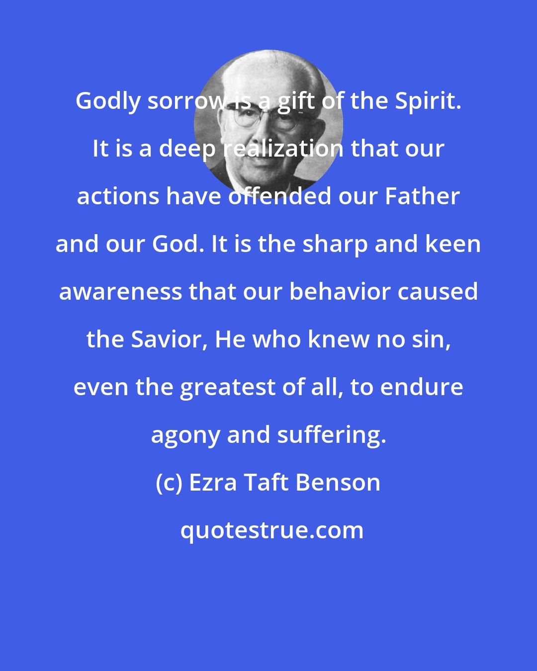 Ezra Taft Benson: Godly sorrow is a gift of the Spirit. It is a deep realization that our actions have offended our Father and our God. It is the sharp and keen awareness that our behavior caused the Savior, He who knew no sin, even the greatest of all, to endure agony and suffering.