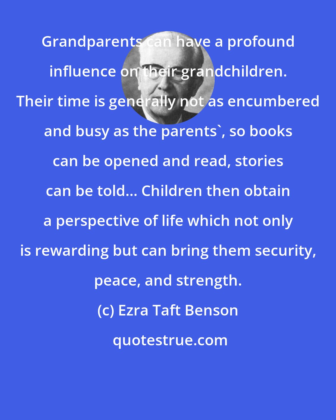 Ezra Taft Benson: Grandparents can have a profound influence on their grandchildren. Their time is generally not as encumbered and busy as the parents', so books can be opened and read, stories can be told... Children then obtain a perspective of life which not only is rewarding but can bring them security, peace, and strength.
