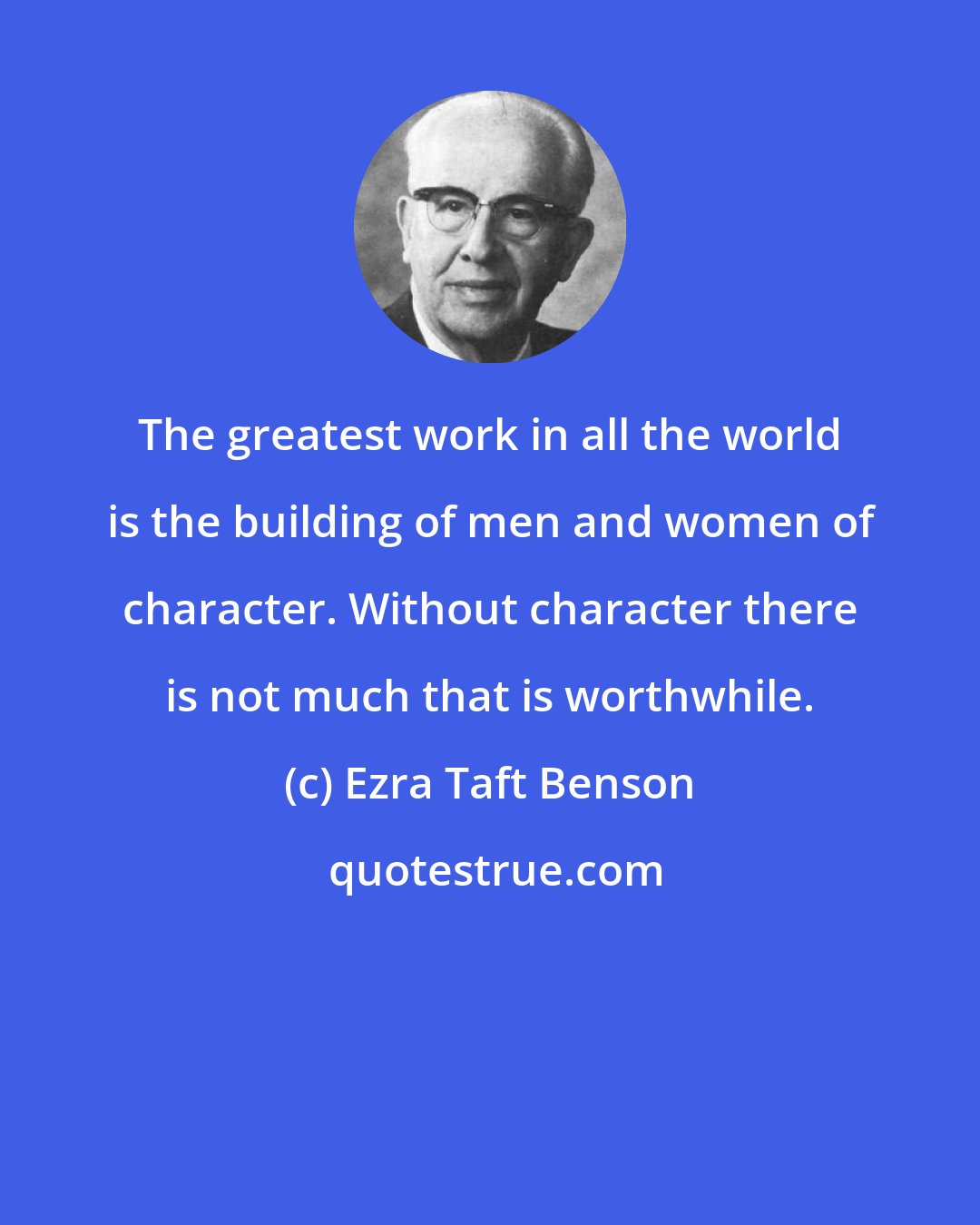 Ezra Taft Benson: The greatest work in all the world is the building of men and women of character. Without character there is not much that is worthwhile.