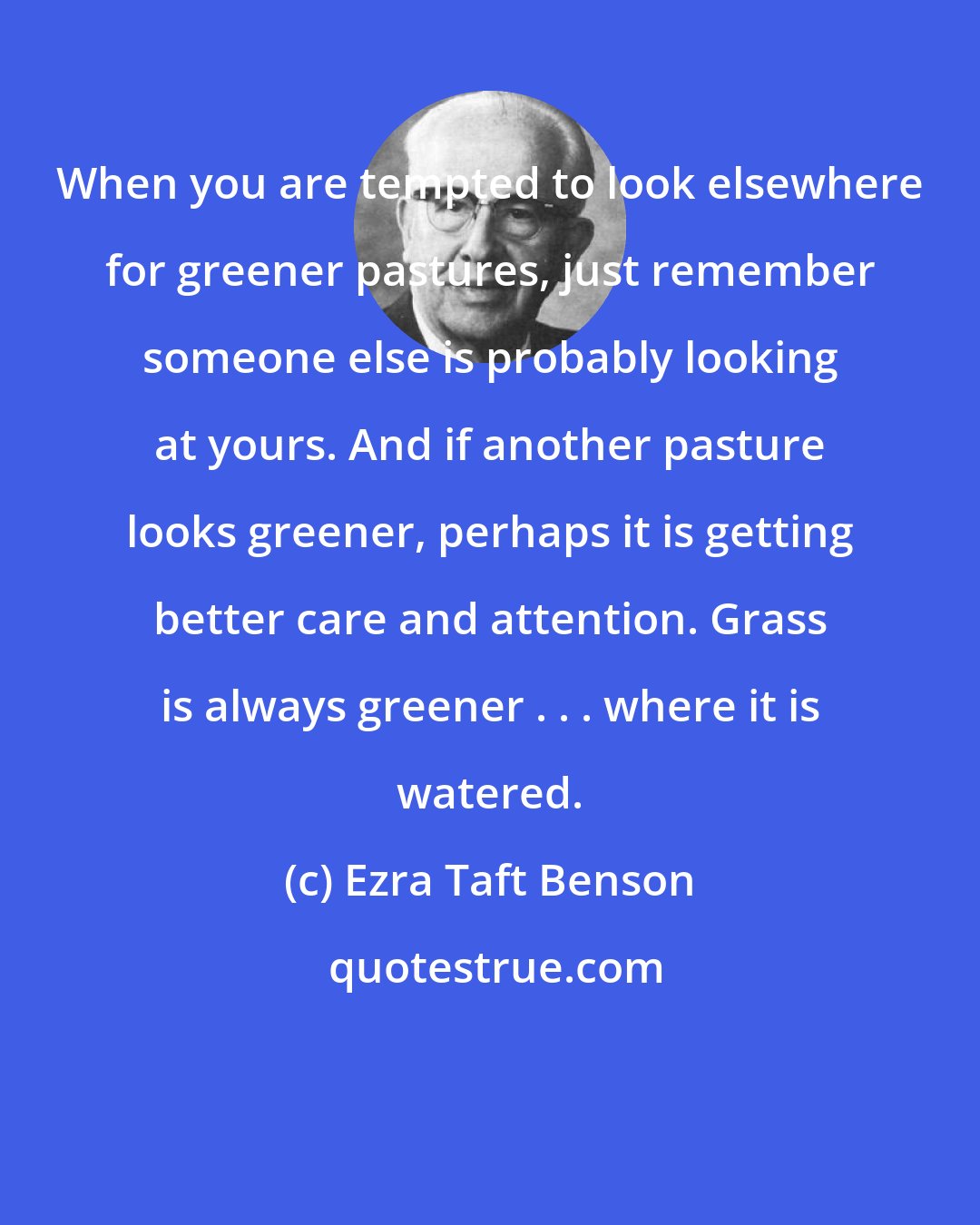 Ezra Taft Benson: When you are tempted to look elsewhere for greener pastures, just remember someone else is probably looking at yours. And if another pasture looks greener, perhaps it is getting better care and attention. Grass is always greener . . . where it is watered.