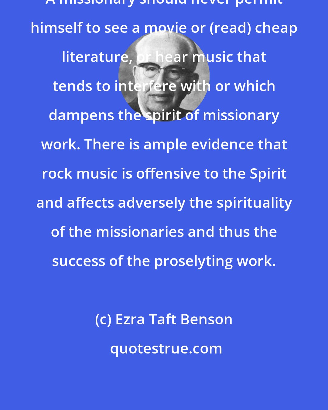 Ezra Taft Benson: A missionary should never permit himself to see a movie or (read) cheap literature, or hear music that tends to interfere with or which dampens the spirit of missionary work. There is ample evidence that rock music is offensive to the Spirit and affects adversely the spirituality of the missionaries and thus the success of the proselyting work.