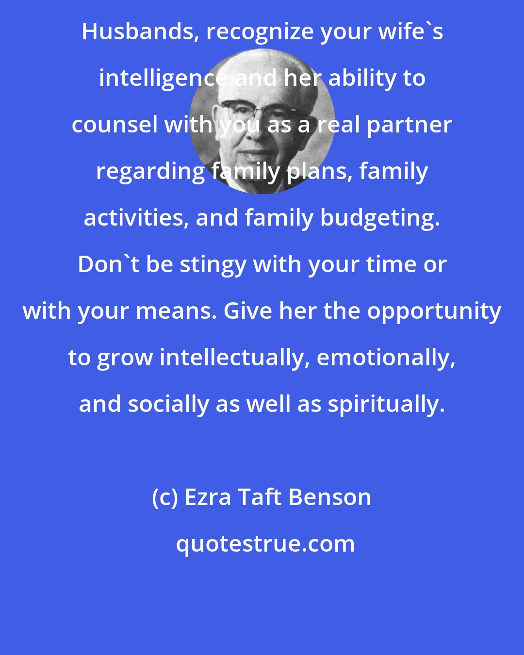 Ezra Taft Benson: Husbands, recognize your wife's intelligence and her ability to counsel with you as a real partner regarding family plans, family activities, and family budgeting. Don't be stingy with your time or with your means. Give her the opportunity to grow intellectually, emotionally, and socially as well as spiritually.