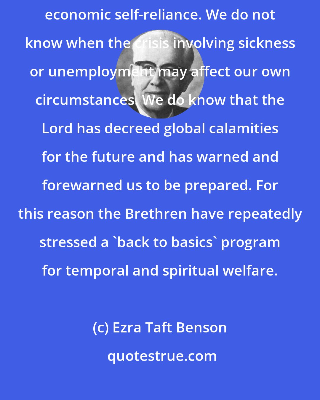 Ezra Taft Benson: More than ever before, we need to learn and apply the principles of economic self-reliance. We do not know when the crisis involving sickness or unemployment may affect our own circumstances. We do know that the Lord has decreed global calamities for the future and has warned and forewarned us to be prepared. For this reason the Brethren have repeatedly stressed a 'back to basics' program for temporal and spiritual welfare.