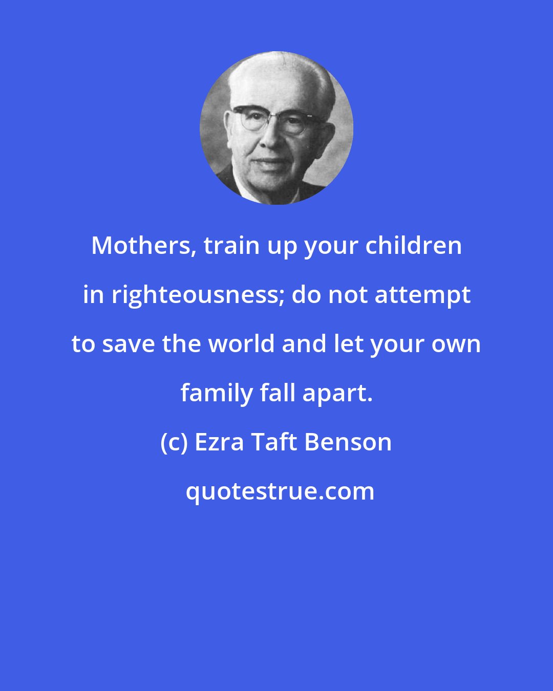 Ezra Taft Benson: Mothers, train up your children in righteousness; do not attempt to save the world and let your own family fall apart.