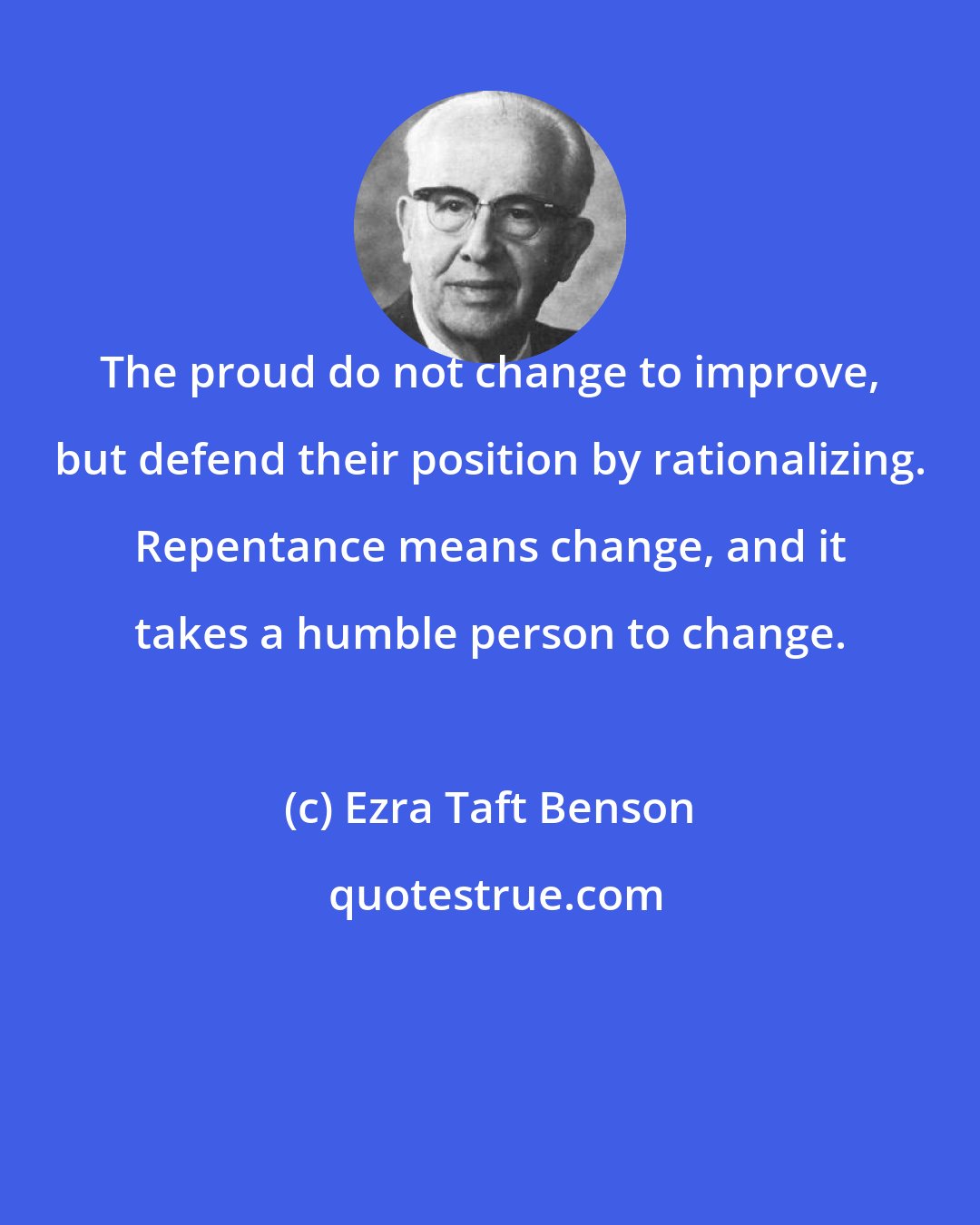 Ezra Taft Benson: The proud do not change to improve, but defend their position by rationalizing. Repentance means change, and it takes a humble person to change.